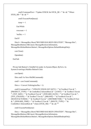 cmd3.CommandText = "Update STOCK Set STCK_SR = '" & r & "' Where
STCK_SR= '" & t & "'"

         cmd3.ExecuteNonQuery()

         temp += 1

      End While

      rowcount -= 1

      'incDec -= 1

    End If

    Dim b = MessageBox.Show("RECORD HAS BEEN DELETED!", "Message Box",
MessageBoxButtons.OKCancel, MessageBoxIcon.Information,
MessageBoxDefaultButton.Button1, MessageBoxOptions.DefaultDesktopOnly)

    con.Close()

    Opendata()

  End Sub



  Private Sub Button5_Click(ByVal sender As System.Object, ByVal e As
System.EventArgs) Handles Button5.Click

    con.Open()

    Dim cmd3 As New OleDbCommand()

    cmd3 = con.CreateCommand()

    Dim u = Convert.ToString(incDec + 1)

      cmd3.CommandText = "UPDATE STOCK SET [QTY] = '" & TextBox2.Text & "',
[PRODUCT_TYPE] = '" & ComboBox2.SelectedItem & "', [COST] = '" & TextBox3.Text &
"', [TOT_SIZE] = '" & TextBox4.Text & "', [INWARD_DATE] = '" & TextBox5.Text & "',
[TOT_COLOUR] = '" & TextBox7.Text & "', [BRAND] = '" & TextBox8.Text & "',
[MANUFACTURER] = '" & TextBox9.Text & "', [DISTRIBUTOR] = '" & TextBox10.Text
& "', [INWARD_TIME] = '" & TextBox12.Text & "', [ROUTE_TYPE] = '" &
ComboBox1.SelectedItem & "' where [STCK_SR] = '" & u & "'"

    cmd3.ExecuteNonQuery()

    Dim c = MessageBox.Show("RECORD HAS BEEN UPDATED!", "Message Box",
MessageBoxButtons.OKCancel, MessageBoxIcon.Information,
MessageBoxDefaultButton.Button1, MessageBoxOptions.DefaultDesktopOnly)
 