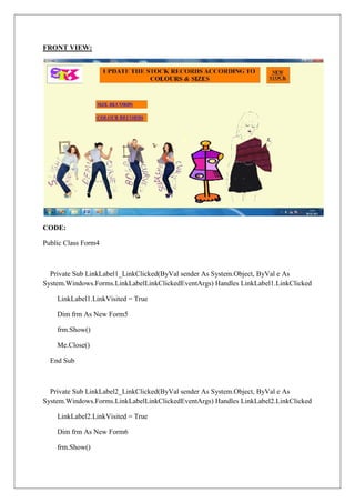 FRONT VIEW:




CODE:

Public Class Form4



  Private Sub LinkLabel1_LinkClicked(ByVal sender As System.Object, ByVal e As
System.Windows.Forms.LinkLabelLinkClickedEventArgs) Handles LinkLabel1.LinkClicked

    LinkLabel1.LinkVisited = True

    Dim frm As New Form5

    frm.Show()

    Me.Close()

  End Sub



  Private Sub LinkLabel2_LinkClicked(ByVal sender As System.Object, ByVal e As
System.Windows.Forms.LinkLabelLinkClickedEventArgs) Handles LinkLabel2.LinkClicked

    LinkLabel2.LinkVisited = True

    Dim frm As New Form6

    frm.Show()
 