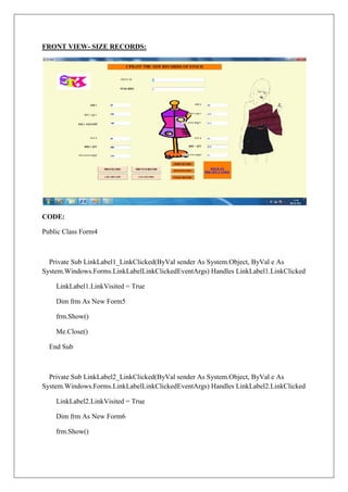 FRONT VIEW- SIZE RECORDS:




CODE:

Public Class Form4



  Private Sub LinkLabel1_LinkClicked(ByVal sender As System.Object, ByVal e As
System.Windows.Forms.LinkLabelLinkClickedEventArgs) Handles LinkLabel1.LinkClicked

    LinkLabel1.LinkVisited = True

    Dim frm As New Form5

    frm.Show()

    Me.Close()

  End Sub



  Private Sub LinkLabel2_LinkClicked(ByVal sender As System.Object, ByVal e As
System.Windows.Forms.LinkLabelLinkClickedEventArgs) Handles LinkLabel2.LinkClicked

    LinkLabel2.LinkVisited = True

    Dim frm As New Form6

    frm.Show()
 