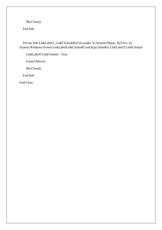 Me.Close()

  End Sub



  Private Sub LinkLabel3_LinkClicked(ByVal sender As System.Object, ByVal e As
System.Windows.Forms.LinkLabelLinkClickedEventArgs) Handles LinkLabel3.LinkClicked

    LinkLabel3.LinkVisited = True

    Form3.Show()

    Me.Close()

  End Sub

End Class
 