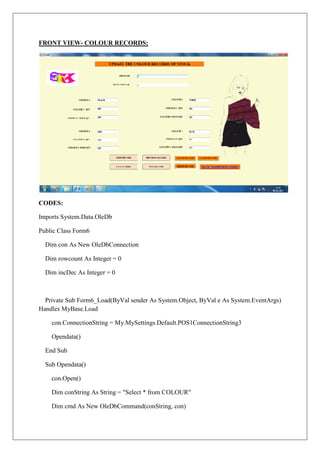 FRONT VIEW- COLOUR RECORDS:




CODES:

Imports System.Data.OleDb

Public Class Form6

  Dim con As New OleDbConnection

  Dim rowcount As Integer = 0

  Dim incDec As Integer = 0



  Private Sub Form6_Load(ByVal sender As System.Object, ByVal e As System.EventArgs)
Handles MyBase.Load

    con.ConnectionString = My.MySettings.Default.POS1ConnectionString3

    Opendata()

  End Sub

  Sub Opendata()

    con.Open()

    Dim conString As String = "Select * from COLOUR"

    Dim cmd As New OleDbCommand(conString, con)
 