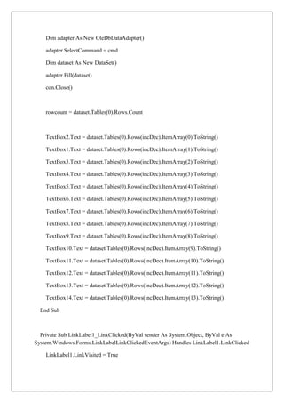 Dim adapter As New OleDbDataAdapter()

    adapter.SelectCommand = cmd

    Dim dataset As New DataSet()

    adapter.Fill(dataset)

    con.Close()



    rowcount = dataset.Tables(0).Rows.Count



    TextBox2.Text = dataset.Tables(0).Rows(incDec).ItemArray(0).ToString()

    TextBox1.Text = dataset.Tables(0).Rows(incDec).ItemArray(1).ToString()

    TextBox3.Text = dataset.Tables(0).Rows(incDec).ItemArray(2).ToString()

    TextBox4.Text = dataset.Tables(0).Rows(incDec).ItemArray(3).ToString()

    TextBox5.Text = dataset.Tables(0).Rows(incDec).ItemArray(4).ToString()

    TextBox6.Text = dataset.Tables(0).Rows(incDec).ItemArray(5).ToString()

    TextBox7.Text = dataset.Tables(0).Rows(incDec).ItemArray(6).ToString()

    TextBox8.Text = dataset.Tables(0).Rows(incDec).ItemArray(7).ToString()

    TextBox9.Text = dataset.Tables(0).Rows(incDec).ItemArray(8).ToString()

    TextBox10.Text = dataset.Tables(0).Rows(incDec).ItemArray(9).ToString()

    TextBox11.Text = dataset.Tables(0).Rows(incDec).ItemArray(10).ToString()

    TextBox12.Text = dataset.Tables(0).Rows(incDec).ItemArray(11).ToString()

    TextBox13.Text = dataset.Tables(0).Rows(incDec).ItemArray(12).ToString()

    TextBox14.Text = dataset.Tables(0).Rows(incDec).ItemArray(13).ToString()

  End Sub



  Private Sub LinkLabel1_LinkClicked(ByVal sender As System.Object, ByVal e As
System.Windows.Forms.LinkLabelLinkClickedEventArgs) Handles LinkLabel1.LinkClicked

    LinkLabel1.LinkVisited = True
 