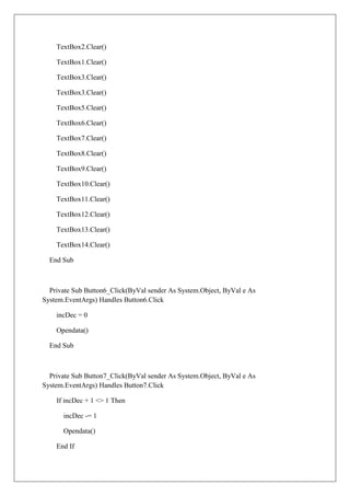 TextBox2.Clear()

    TextBox1.Clear()

    TextBox3.Clear()

    TextBox3.Clear()

    TextBox5.Clear()

    TextBox6.Clear()

    TextBox7.Clear()

    TextBox8.Clear()

    TextBox9.Clear()

    TextBox10.Clear()

    TextBox11.Clear()

    TextBox12.Clear()

    TextBox13.Clear()

    TextBox14.Clear()

  End Sub



  Private Sub Button6_Click(ByVal sender As System.Object, ByVal e As
System.EventArgs) Handles Button6.Click

    incDec = 0

    Opendata()

  End Sub



  Private Sub Button7_Click(ByVal sender As System.Object, ByVal e As
System.EventArgs) Handles Button7.Click

    If incDec + 1 <> 1 Then

      incDec -= 1

      Opendata()

    End If
 