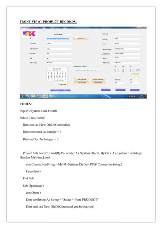 FRONT VIEW- PRODUCT RECORDS:




CODES:

Imports System.Data.OleDb

Public Class Form7

  Dim con As New OleDbConnection

  Dim rowcount As Integer = 0

  Dim incDec As Integer = 0



  Private Sub Form7_Load(ByVal sender As System.Object, ByVal e As System.EventArgs)
Handles MyBase.Load

    con.ConnectionString = My.MySettings.Default.POS1ConnectionString3

    Opendata()

  End Sub

  Sub Opendata()

    con.Open()

    Dim conString As String = "Select * from PRODUCT"

    Dim cmd As New OleDbCommand(conString, con)
 