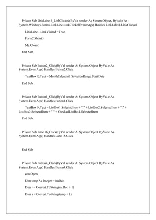 Private Sub LinkLabel1_LinkClicked(ByVal sender As System.Object, ByVal e As
System.Windows.Forms.LinkLabelLinkClickedEventArgs) Handles LinkLabel1.LinkClicked

    LinkLabel1.LinkVisited = True

    Form2.Show()

    Me.Close()

  End Sub



  Private Sub Button2_Click(ByVal sender As System.Object, ByVal e As
System.EventArgs) Handles Button2.Click

    TextBox13.Text = MonthCalendar1.SelectionRange.Start.Date

  End Sub



  Private Sub Button1_Click(ByVal sender As System.Object, ByVal e As
System.EventArgs) Handles Button1.Click

     TextBox14.Text = ListBox1.SelectedItem + ":" + ListBox2.SelectedItem + ":" +
ListBox3.SelectedItem + " " + CheckedListBox1.SelectedItem

  End Sub



  Private Sub Label16_Click(ByVal sender As System.Object, ByVal e As
System.EventArgs) Handles Label16.Click



  End Sub



  Private Sub Button4_Click(ByVal sender As System.Object, ByVal e As
System.EventArgs) Handles Button4.Click

    con.Open()

    Dim temp As Integer = incDec

    Dim r = Convert.ToString(incDec + 1)

    Dim s = Convert.ToString(temp + 1)
 
