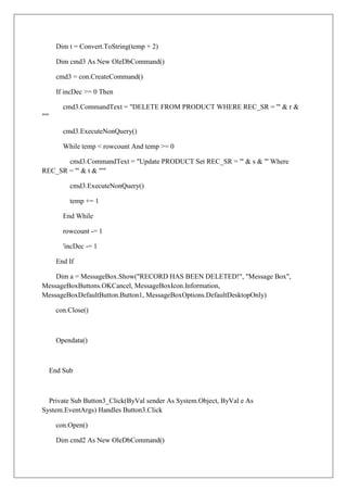 Dim t = Convert.ToString(temp + 2)

        Dim cmd3 As New OleDbCommand()

        cmd3 = con.CreateCommand()

        If incDec >= 0 Then

          cmd3.CommandText = "DELETE FROM PRODUCT WHERE REC_SR = '" & r &
"'"

          cmd3.ExecuteNonQuery()

          While temp < rowcount And temp >= 0

       cmd3.CommandText = "Update PRODUCT Set REC_SR = '" & s & "' Where
REC_SR = '" & t & "'"

            cmd3.ExecuteNonQuery()

            temp += 1

          End While

          rowcount -= 1

          'incDec -= 1

        End If

    Dim a = MessageBox.Show("RECORD HAS BEEN DELETED!", "Message Box",
MessageBoxButtons.OKCancel, MessageBoxIcon.Information,
MessageBoxDefaultButton.Button1, MessageBoxOptions.DefaultDesktopOnly)

        con.Close()



        Opendata()



      End Sub



  Private Sub Button3_Click(ByVal sender As System.Object, ByVal e As
System.EventArgs) Handles Button3.Click

        con.Open()

        Dim cmd2 As New OleDbCommand()
 