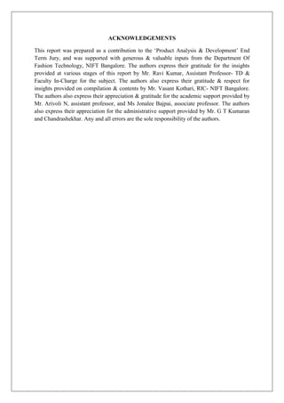 ACKNOWLEDGEMENTS

This report was prepared as a contribution to the ‘Product Analysis & Development’ End
Term Jury, and was supported with generous & valuable inputs from the Department Of
Fashion Technology, NIFT Bangalore. The authors express their gratitude for the insights
provided at various stages of this report by Mr. Ravi Kumar, Assistant Professor- TD &
Faculty In-Charge for the subject. The authors also express their gratitude & respect for
insights provided on compilation & contents by Mr. Vasant Kothari, RIC- NIFT Bangalore.
The authors also express their appreciation & gratitude for the academic support provided by
Mr. Arivoli N, assistant professor, and Ms Jonalee Bajpai, associate professor. The authors
also express their appreciation for the administrative support provided by Mr. G T Kumaran
and Chandrashekhar. Any and all errors are the sole responsibility of the authors.
 