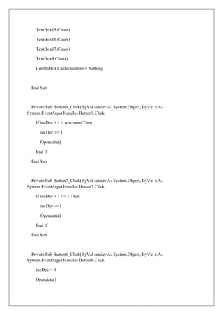 TextBox15.Clear()

    TextBox16.Clear()

    TextBox17.Clear()

    TextBox9.Clear()

    ComboBox1.SelectedItem = Nothing



  End Sub



  Private Sub Button9_Click(ByVal sender As System.Object, ByVal e As
System.EventArgs) Handles Button9.Click

    If incDec + 1 < rowcount Then

      incDec += 1

      Opendata()

    End If

  End Sub



  Private Sub Button7_Click(ByVal sender As System.Object, ByVal e As
System.EventArgs) Handles Button7.Click

    If incDec + 1 <> 1 Then

      incDec -= 1

      Opendata()

    End If

  End Sub



  Private Sub Button6_Click(ByVal sender As System.Object, ByVal e As
System.EventArgs) Handles Button6.Click

    incDec = 0

    Opendata()
 
