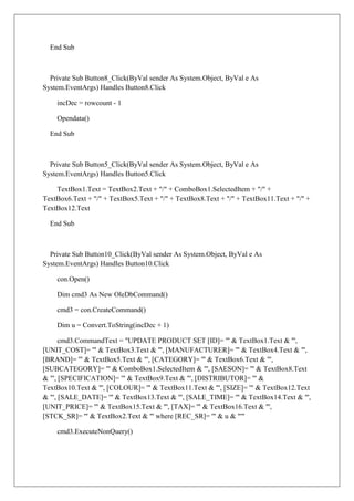 End Sub



  Private Sub Button8_Click(ByVal sender As System.Object, ByVal e As
System.EventArgs) Handles Button8.Click

    incDec = rowcount - 1

    Opendata()

  End Sub



  Private Sub Button5_Click(ByVal sender As System.Object, ByVal e As
System.EventArgs) Handles Button5.Click

    TextBox1.Text = TextBox2.Text + "/" + ComboBox1.SelectedItem + "/" +
TextBox6.Text + "/" + TextBox5.Text + "/" + TextBox8.Text + "/" + TextBox11.Text + "/" +
TextBox12.Text

  End Sub



  Private Sub Button10_Click(ByVal sender As System.Object, ByVal e As
System.EventArgs) Handles Button10.Click

    con.Open()

    Dim cmd3 As New OleDbCommand()

    cmd3 = con.CreateCommand()

    Dim u = Convert.ToString(incDec + 1)

      cmd3.CommandText = "UPDATE PRODUCT SET [ID]= '" & TextBox1.Text & "',
[UNIT_COST]= '" & TextBox3.Text & "', [MANUFACTURER]= '" & TextBox4.Text & "',
[BRAND]= '" & TextBox5.Text & "', [CATEGORY]= '" & TextBox6.Text & "',
[SUBCATEGORY]= '" & ComboBox1.SelectedItem & "', [SAESON]= '" & TextBox8.Text
& "', [SPECIFICATION]= '" & TextBox9.Text & "', [DISTRIBUTOR]= '" &
TextBox10.Text & "', [COLOUR]= '" & TextBox11.Text & "', [SIZE]= '" & TextBox12.Text
& "', [SALE_DATE]= '" & TextBox13.Text & "', [SALE_TIME]= '" & TextBox14.Text & "',
[UNIT_PRICE]= '" & TextBox15.Text & "', [TAX]= '" & TextBox16.Text & "',
[STCK_SR]= '" & TextBox2.Text & "' where [REC_SR]= '" & u & "'"

    cmd3.ExecuteNonQuery()
 