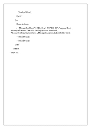TextBox2.Clear()

      End If

    Else

      Dim a As Integer

      a = MessageBox.Show("ENTERED AN INVALID ID!", "Message Box",
MessageBoxButtons.OKCancel, MessageBoxIcon.Information,
MessageBoxDefaultButton.Button1, MessageBoxOptions.DefaultDesktopOnly)

      TextBox1.Clear()

      TextBox2.Clear()

    End If

  End Sub

End Class
 