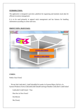 INTRODUCTION:

The application is designed to provide a platform for organizing and maintain stock data for
efficient inventory management.

It is to be used primarily in apparel stock management and has features for handling
information according to colour and sizes.



FRONT VIEW- MAIN PAGE:




CODES:

Public Class Form2



  Private Sub LinkLabel1_LinkClicked(ByVal sender As System.Object, ByVal e As
System.Windows.Forms.LinkLabelLinkClickedEventArgs) Handles LinkLabel1.LinkClicked

    LinkLabel1.LinkVisited = True

    Dim frm As New Form3

    frm.Show()

    Me.Close()
 