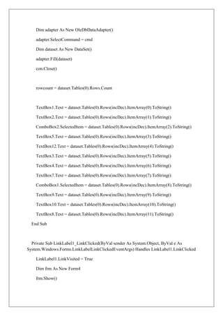 Dim adapter As New OleDbDataAdapter()

    adapter.SelectCommand = cmd

    Dim dataset As New DataSet()

    adapter.Fill(dataset)

    con.Close()



    rowcount = dataset.Tables(0).Rows.Count



    TextBox1.Text = dataset.Tables(0).Rows(incDec).ItemArray(0).ToString()

    TextBox2.Text = dataset.Tables(0).Rows(incDec).ItemArray(1).ToString()

    ComboBox2.SelectedItem = dataset.Tables(0).Rows(incDec).ItemArray(2).ToString()

    TextBox5.Text = dataset.Tables(0).Rows(incDec).ItemArray(3).ToString()

    TextBox12.Text = dataset.Tables(0).Rows(incDec).ItemArray(4).ToString()

    TextBox3.Text = dataset.Tables(0).Rows(incDec).ItemArray(5).ToString()

    TextBox4.Text = dataset.Tables(0).Rows(incDec).ItemArray(6).ToString()

    TextBox7.Text = dataset.Tables(0).Rows(incDec).ItemArray(7).ToString()

    ComboBox1.SelectedItem = dataset.Tables(0).Rows(incDec).ItemArray(8).ToString()

    TextBox9.Text = dataset.Tables(0).Rows(incDec).ItemArray(9).ToString()

    TextBox10.Text = dataset.Tables(0).Rows(incDec).ItemArray(10).ToString()

    TextBox8.Text = dataset.Tables(0).Rows(incDec).ItemArray(11).ToString()

  End Sub



  Private Sub LinkLabel1_LinkClicked(ByVal sender As System.Object, ByVal e As
System.Windows.Forms.LinkLabelLinkClickedEventArgs) Handles LinkLabel1.LinkClicked

    LinkLabel1.LinkVisited = True

    Dim frm As New Form4

    frm.Show()
 