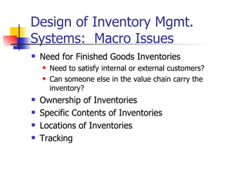 Design of Inventory Mgmt.
Systems: Macro Issues
   Need for Finished Goods Inventories
       Need to satisfy internal or external customers?
       Can someone else in the value chain carry the
        inventory?
   Ownership of Inventories
   Specific Contents of Inventories
   Locations of Inventories
   Tracking
 