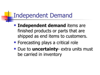 Independent Demand
   Independent demand items are
    finished products or parts that are
    shipped as end items to customers.
   Forecasting plays a critical role
   Due to uncertainty- extra units must
    be carried in inventory
 