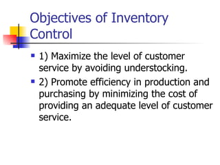 Objectives of Inventory
Control
   1) Maximize the level of customer
    service by avoiding understocking.
   2) Promote efficiency in production and
    purchasing by minimizing the cost of
    providing an adequate level of customer
    service.
 