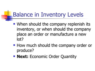 Balance in Inventory Levels
   When should the company replenish its
    inventory, or when should the company
    place an order or manufacture a new
    lot?
   How much should the company order or
    produce?
   Next: Economic Order Quantity
 