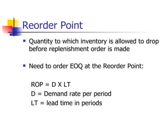 Reorder Point
   Quantity to which inventory is allowed to drop
    before replenishment order is made

   Need to order EOQ at the Reorder Point:

    ROP = D X LT
    D = Demand rate per period
    LT = lead time in periods
 