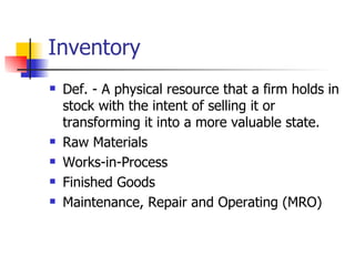 Inventory
   Def. - A physical resource that a firm holds in
    stock with the intent of selling it or
    transforming it into a more valuable state.
   Raw Materials
   Works-in-Process
   Finished Goods
   Maintenance, Repair and Operating (MRO)
 