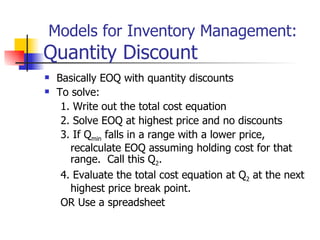Models for Inventory Management:
Quantity Discount
   Basically EOQ with quantity discounts
   To solve:
     1. Write out the total cost equation
     2. Solve EOQ at highest price and no discounts
     3. If Qmin falls in a range with a lower price,
       recalculate EOQ assuming holding cost for that
       range. Call this Q2.
     4. Evaluate the total cost equation at Q2 at the next
       highest price break point.
     OR Use a spreadsheet
 
