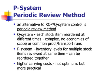 P-System
Periodic Review Method
   an alternative to ROP/Q-system control is
    periodic review method
   Q-system - each stock item reordered at
    different times - complex, no economies of
    scope or common prod./transport runs
   P-system - inventory levels for multiple stock
    items reviewed at same time - can be
    reordered together
   higher carrying costs - not optimum, but
    more practical
 