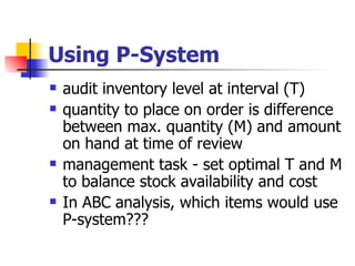 Using P-System
   audit inventory level at interval (T)
   quantity to place on order is difference
    between max. quantity (M) and amount
    on hand at time of review
   management task - set optimal T and M
    to balance stock availability and cost
   In ABC analysis, which items would use
    P-system???
 