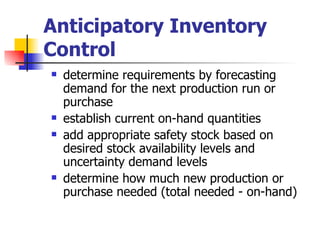 Anticipatory Inventory
Control
   determine requirements by forecasting
    demand for the next production run or
    purchase
   establish current on-hand quantities
   add appropriate safety stock based on
    desired stock availability levels and
    uncertainty demand levels
   determine how much new production or
    purchase needed (total needed - on-hand)
 