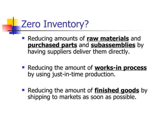Zero Inventory?
   Reducing amounts of raw materials and
    purchased parts and subassemblies by
    having suppliers deliver them directly.

   Reducing the amount of works-in process
    by using just-in-time production.

   Reducing the amount of finished goods by
    shipping to markets as soon as possible.
 