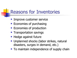 Reasons for Inventories
   Improve customer service
   Economies of purchasing
   Economies of production
   Transportation savings
   Hedge against future
   Unplanned shocks (labor strikes, natural
    disasters, surges in demand, etc.)
   To maintain independence of supply chain
 