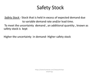 Safety Stock
 Safety Stock - Stock that is held in excess of expected demand due
                 to variable demand rate and/or lead time.
 To meet the uncertainty demand , an additional quantity , known as
safety stock is kept

Higher the uncertainty in demand- Higher safety stock




                        https://www.facebook.com/ialwaysthinkpr
                                       ettythings
 