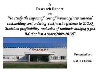 A
                    Research Report
                          on
 “To study the impact of cost of inventory(raw material
 cost,holding cost,ordering cost) with reference to E.O.Q
Model on profitability and sales of roulunds braking (i)pvt
            ltd. For last 4 years(2009-2012)”



                                             Presented by:

                                            Rahul Chawla
 