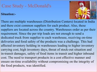 Case Study - McDonald's
Situation:-
There are multiple warehouses (Distribution Centers) located in India
and there exist common suppliers for each product. Also, these
suppliers are located across the country. Warehouses order as per their
requirement. Since the per trip loads are not enough to send a
dedicated truck from supplier to each warehouse, receiving on-time
deliveries and food safety of the products was a challenge. This had
affected inventory holding in warehouses leading to higher inventory
carrying cost, high inventory days, threat of stock-out situation and
in-transit damages, safety of food items in transit and higher inbound
cost. The need to transport products in a cost effective manner and
ensure on-time availability without compromising on the integrity of
the food products, was identified.
 