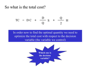 So what is the total cost?
TC

= DC

+

D
Q

S

+

Q
2

H

In order now to find the optimal quantity we need to
optimize the total cost with respect to the decision
variable (the variable we control)

Which one is
the decision
variable?

 