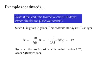 Example (continued)…
What if the lead time to receive cars is 10 days?
(when should you place your order?)
Since D is given in years, first convert: 10 days = 10/365yrs

R =

10
D =
365

10
5000 = 137
365

So, when the number of cars on the lot reaches 137,
order 548 more cars.

 