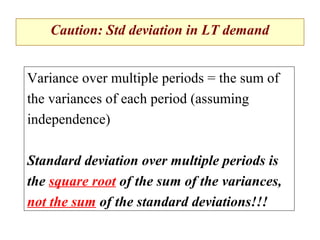 Caution: Std deviation in LT demand
Variance over multiple periods = the sum of
the variances of each period (assuming
independence)
Standard deviation over multiple periods is
the square root of the sum of the variances,
not the sum of the standard deviations!!!

 
