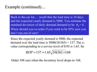 Example (continued)…
Back to the car lot… recall that the lead time is 10 days
and the expected yearly demand is 5000. You estimate the
standard deviation of daily demand demand to be σd = 6.
When should you re-order if you want to be 95% sure you
don’t run out of cars?
Since the expected yearly demand is 5000, the expected
demand over the lead time is 5000(10/365) = 137. The zvalue corresponding to a service level of 0.95 is 1.65. So

ROP = 137 + 1.65 10(36) =168
Order 548 cars when the inventory level drops to 168.

 
