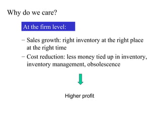 Why do we care?
At the firm level:
– Sales growth: right inventory at the right place
at the right time
– Cost reduction: less money tied up in inventory,
inventory management, obsolescence

Higher profit

 