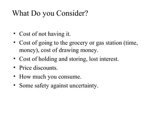 What Do you Consider?
• Cost of not having it.
• Cost of going to the grocery or gas station (time,
money), cost of drawing money.
• Cost of holding and storing, lost interest.
• Price discounts.
• How much you consume.
• Some safety against uncertainty.

 