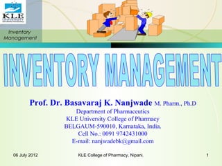 Inventory
Management
06 July 2012 KLE College of Pharmacy, Nipani. 1
Prof. Dr. Basavaraj K. Nanjwade M. Pharm., Ph.D
Department of Pharmaceutics
KLE University College of Pharmacy
BELGAUM-590010, Karnataka, India.
Cell No.: 0091 9742431000
E-mail: nanjwadebk@gmail.com
 