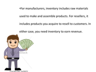•For manufacturers, inventory includes raw materials
used to make and assemble products. For resellers, it
includes products you acquire to resell to customers. In
either case, you need inventory to earn revenue.
 