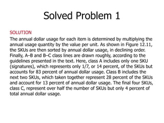 Solved Problem 1 
SOLUTION 
The annual dollar usage for each item is determined by multiplying the 
annual usage quantity by the value per unit. As shown in Figure 12.11, 
the SKUs are then sorted by annual dollar usage, in declining order. 
Finally, A–B and B–C class lines are drawn roughly, according to the 
guidelines presented in the text. Here, class A includes only one SKU 
(signatures), which represents only 1/7, or 14 percent, of the SKUs but 
accounts for 83 percent of annual dollar usage. Class B includes the 
next two SKUs, which taken together represent 28 percent of the SKUs 
and account for 13 percent of annual dollar usage. The final four SKUs, 
class C, represent over half the number of SKUs but only 4 percent of 
total annual dollar usage. 
 