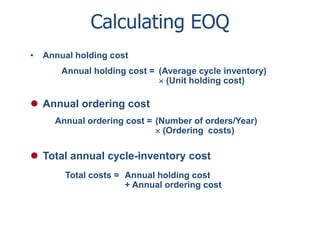 Calculating EOQ 
• Annual holding cost 
Annual holding cost = (Average cycle inventory) 
 (Unit holding cost) 
 Annual ordering cost 
Annual ordering cost = (Number of orders/Year) 
 (Ordering costs) 
 Total annual cycle-inventory cost 
Total costs = Annual holding cost 
+ Annual ordering cost 
 