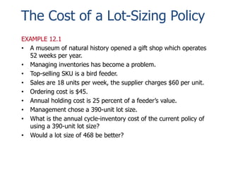 The Cost of a Lot-Sizing Policy 
EXAMPLE 12.1 
• A museum of natural history opened a gift shop which operates 
52 weeks per year. 
• Managing inventories has become a problem. 
• Top-selling SKU is a bird feeder. 
• Sales are 18 units per week, the supplier charges $60 per unit. 
• Ordering cost is $45. 
• Annual holding cost is 25 percent of a feeder’s value. 
• Management chose a 390-unit lot size. 
• What is the annual cycle-inventory cost of the current policy of 
using a 390-unit lot size? 
• Would a lot size of 468 be better? 
 