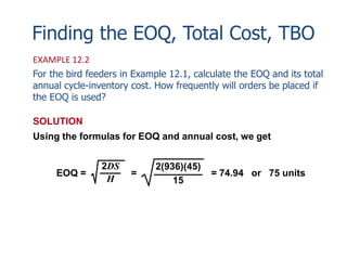 Finding the EOQ, Total Cost, TBO 
EXAMPLE 12.2 
For the bird feeders in Example 12.1, calculate the EOQ and its total 
annual cycle-inventory cost. How frequently will orders be placed if 
the EOQ is used? 
SOLUTION 
Using the formulas for EOQ and annual cost, we get 
2DS 
H 
EOQ = = 
= 74.94 or 75 units 
2(936)(45) 
15 
 