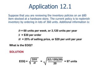 Application 12.1 
Suppose that you are reviewing the inventory policies on an $80 
item stocked at a hardware store. The current policy is to replenish 
inventory by ordering in lots of 360 units. Additional information is: 
D = 60 units per week, or 3,120 units per year 
S = $30 per order 
H = 25% of selling price, or $20 per unit per year 
What is the EOQ? 
2DS 
H 
EOQ = = 
= 97 units 
2(3,120)(30) 
20 
SOLUTION 
 