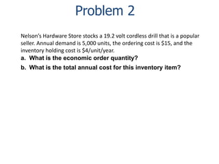 Problem 2 
Nelson’s Hardware Store stocks a 19.2 volt cordless drill that is a popular 
seller. Annual demand is 5,000 units, the ordering cost is $15, and the 
inventory holding cost is $4/unit/year. 
a. What is the economic order quantity? 
b. What is the total annual cost for this inventory item? 
 