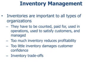 Inventory Management 
• Inventories are important to all types of 
organizations 
– They have to be counted, paid for, used in 
operations, used to satisfy customers, and 
managed 
– Too much inventory reduces profitability 
– Too little inventory damages customer 
confidence 
– Inventory trade-offs 
 