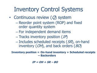 Inventory Control Systems 
• Continuous review (Q) system 
– Reorder point system (ROP) and fixed 
order quantity system 
– For independent demand items 
– Tracks inventory position (IP) 
– Includes scheduled receipts (SR), on-hand 
inventory (OH), and back orders (BO) 
Inventory position = On-hand inventory + Scheduled receipts 
– Backorders 
IP = OH + SR – BO 
 