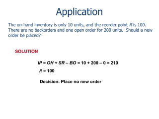 Application 
The on-hand inventory is only 10 units, and the reorder point R is 100. 
There are no backorders and one open order for 200 units. Should a new 
order be placed? 
IP = OH + SR – BO = 10 + 200 – 0 = 210 
R = 100 
SOLUTION 
Decision: Place no new order 
 