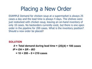 Placing a New Order 
EXAMPLE Demand for chicken soup at a supermarket is always 25 
cases a day and the lead time is always 4 days. The shelves were 
just restocked with chicken soup, leaving an on-hand inventory of 
only 10 cases. No backorders currently exist, but there is one open 
order in the pipeline for 200 cases. What is the inventory position? 
Should a new order be placed? 
SOLUTION 
R = Total demand during lead time = (25)(4) = 100 cases 
IP = OH + SR – BO 
= 10 + 200 – 0 = 210 cases 
 