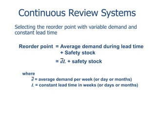 Continuous Review Systems 
Selecting the reorder point with variable demand and 
constant lead time 
Reorder point = Average demand during lead time 
+ Safety stock 
= dL + safety stock 
where 
d = average demand per week (or day or months) 
L = constant lead time in weeks (or days or months) 
 